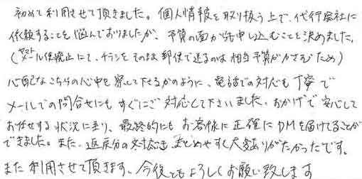 初めて利用させて頂きました。個人情報を取り扱う上で、代行会社に依頼することを悩んでおりましたが、予算の面からも申し込むことを決めました。(ヤマトメール便廃止にて、チラシをそのまま郵便で送るのは相当予算がかさむため)心配なこちらの心中を察して下さるかのように、電話での対応も丁寧でメールでの問合せにもすぐにご対応して下さいました。おかげで安心してお任せする状況に至り、最終的にもお客様に正確にDMを届けることができました。また、返戻分の対応も、まとめやすく大変ありがたかったです。また利用させて頂きます。今後ともよろしくお願い致します。