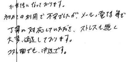 お世話になっております。初めての利用で不安でしたが、メール、電話等で丁寧に対応していただき、ストレスも無く大変、満足しております。コスト面でも、満足です。