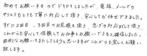 初めてお願いするのでドキドキしましたが、電話、メールでのやりとりもとても丁寧に対応して頂き、安心してお任せできました。すでに2回目、3回目のお見積を頂き、急ぎの対応までして頂き、これからも安心して信頼してお仕事をお願いできると確信しました。面倒なお願いをまたしてしまうと思いますがこれからもよろしくお願い致します。