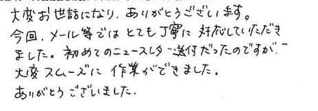 大変お世話になり、ありがとうございます。今回、メール等ではとても丁寧に対応していただきました。初めてのニュースレター送付だったのですが、大変スムーズに作業ができました。ありがとうございました。