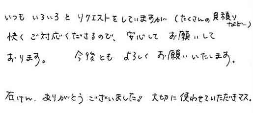 いつもいろいろとリクエストをしていますが（たくさんの見積りなど…）快くご対応くださるので、安心してお願いしております。今後ともよろしくお願いいたします。石けん、ありがとうございました!!大切に使わせていただきマス。