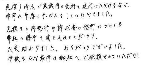 見積り時点で稟議用の資料を送付していただけるなど非常に手厚いサービスをしていただきました。見積りの再発行や請求書の発行についても弊社の勝手を聞き入れてくださり大変助かりました。ありがとうございました。今後もＤＭ案件は御社へご依頼させていただきます。