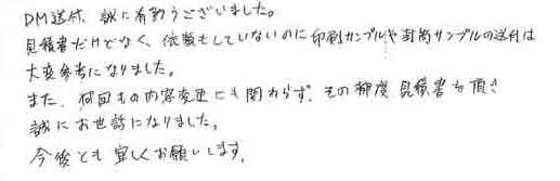 ＤＭ送付、誠に有難うございました。見積書だけでなく、依頼もしていないのに印刷サンプルや封筒サンプルの送付は大変参考になりました。また、何回もの内容変更にも関わらず、その都度見積書を頂き誠にお世話になりました。今後とも宜しくお願いします。