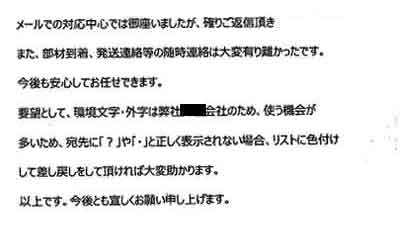 メールでの対応中心では御座いましたが、確りご返信頂きまた、部材到着、発送連絡等の随時連絡は大変有り難かったです。今後も安心してお任せできます。要望として、環境文字・外字は弊社●●会社のため、使う機会が多いため、宛先に「？」や「・」と正しく表示されない場合、リストに色付けして差し戻しをして頂ければ大変助かります。以上です。今後とも宜しくお願い申し上げます。