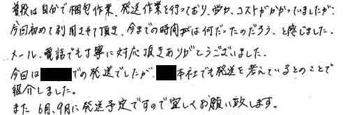 普段は自分で梱包作業、発送作業を行っており、労力、コストがかかっていましたが、今回初めて利用させて頂き、今までの時間は何だったのだろう、と感じました。メール、電話でも丁寧に対応頂きありがとうございました。今回は●●での発送でしたが、●●本社でも発送を考えているとのことで紹介しました。また6月、9月に発送予定ですので宜しくお願い致します。