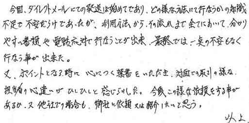 今回、ダイレクトメールにての発送は始めてであり、どの様な方法にて行なうかの知識不足で不安だらけであったが、利用方法からその流れまで全てにおいて分かりやすい書類や電話対応で行うことが出来、最終では一点の不安もなく行うことが出来た。又、ポイントとなる時に心につく葉書をいただき、対面での取引の様な担当者の心遣いがひしひしと感じられた。今後この様な依頼をする事があるか、又他社での場合も、御社に依頼又は紹介したいと思う。以上。