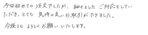 今回初めての注文でしたが、細々としたご対応をしていただき、とても気持の良いお取引ができました。今後ともよろしくお願いいたします。