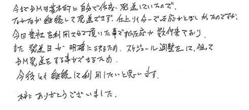 今までＤＭは基本的に自分で作成・発想していたのでなかなか継続して発送できず、仕上りも今一で反応がとぼしかったのですが、今回貴社を利用させて頂いた事ですでに反応が数件来ており、また発送日が明確に決るため、スケジュール調整をして狙ってＤＭを発送する事ができるため今後も継続して利用したいと思います。本当にありがとうございました。