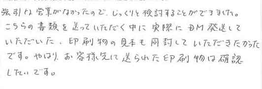 強引な営業がなかったので、じっくりと検討することができました。こちらの書類を送っていただく中に実際にＤＭ発送していただいた、印刷物の見本も同封していただきたかったです。やはり、お客様宛に送られた印刷物は確認したいです。