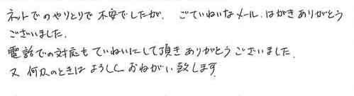 ネットでのやりとりで不安でしたが、ごていねいなメール、はがきありがとうございました。電話での対応もていねいにして頂きありがとうございました。又何かのときはよろしくお願い致します。