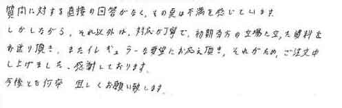 質問に対する直接の回答がなく、その点は不満を感じています。しかしながら、それ以外は、対応が丁寧で、初期当方の立場に立った資料をお送り頂き、またイレギュラーな要望にお応え頂き、それがためご注文申し上げました。感謝しております。今後とも何卒宜しくお願い致します。