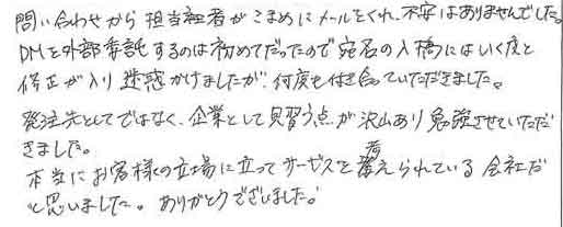 問い合わせから担当者がこまめにメールをくれ、不安はありませんでした。ＤＭを外部委託するのは初めてだったので宛名の入稿にはいく度と修正が入り迷惑かけましたが、何度も付き合っていただきました。発注先としてではなく、企業として見習う点が沢山あり勉強させていただきました。本当にお客様の立場に立ってサービスを考えられている会社だと思いました。ありがとうございました。