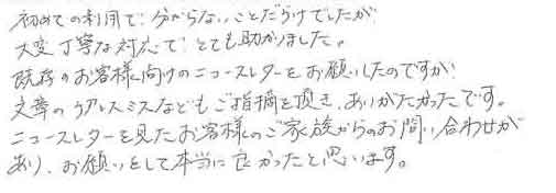 初めての利用で、分からないことだらけでしたが大変丁寧な対応で、とても助かりました。既存のお客様向けのニュースレターをお願いしたのですが文章のケアレスミスなどもご指摘を頂き、ありがたかったです。ニュースレターを見たお客様のご家族からのお問い合わせがあり、お願いをして本当に良かったと思います。