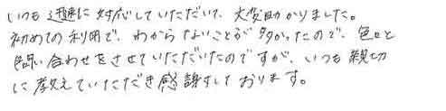 いつも迅速に対応していただいて、大変助かりました。初めての利用で、わからないことが多かったので、色々と問い合わせをさせていただいたのですが、いつも親切に教えていただき感謝しております。