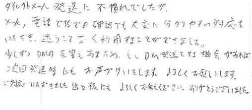 ダイレクトメール発送に不慣れでしたがメール、電話どちらでの確認でも大変に分かりやすい対応をいただき、迷うことなく利用することができました。少しずつＤＭの反響もあるため、もしＤＭ発送をする機会があれば次回発送時にもお声がけいたします。よろしくお願いします。ご対応いただきました出口様にもよろしくお伝えください。ありがとうございました。