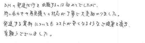 ＤＭの発送代行を依頼するのは初めてでしたが問い合わせや再見積への対応が丁寧で大変助かりました。発送する資料についてもコストが安くなるようなご提案を頂き有難うございました。