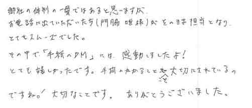 御社の体制の一貫ではあると思いますがお電話に出ていただいた方（門脇唯様）がそのまま担当となりとてもスムーズでした。その中で「手紙のＤＭ」には、感動しましたよ！とても嬉しかったです。手間のかかることこそ大切にされているのですね！大切なことです。ありがとうございました。