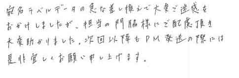 宛名ラベルデータの急な差し換えで大変ご迷惑をおかけしましたが、担当の門脇様にご配慮頂き大変助かりました。次回以降もDM発送の際には是非宜しくお願い申し上げます。