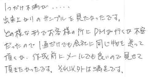 １つだけ不満が…出来上がりのサンプルを見たかったです。どの様な形でお客様の所にＤＭが行くか不安だったので１通だけでも会社に同じ物を送って頂くか、作成前にメールでも良いので見せて頂きたかったです。それ以外は満足です。