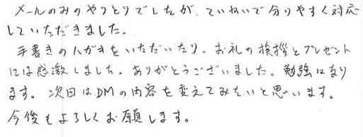 メールのみのやりとりでしたが、ていねいで分かりやすく対応していただきました。手書きのハガキをいただいたり、お礼の挨拶とプレゼントには感激しました。ありがとうございました。勉強になります。次回はＤＭの内容を変えてみたいと思います。今後もよろしくお願いします。