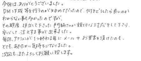 今回は、ありがとうございました。ＤＭ作成等を行うのが初めてだったので、何をどうしたらよいのかわからない事も多かったのですがその都度、担当して下さった門脇さんが親切な対応をして下さり安心して、注文する事が出来ました。毎回、アクションが1つ終わる毎にメールやお葉書を頂けたのもとても、あたたかい気持ちになりました。次回も、またよろしくお願い致します。