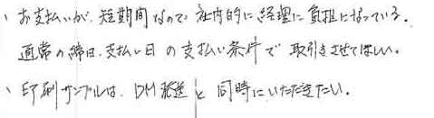 ・お支払いが、短期間なので社内的に経理に負担になっている。　通常の締日、支払い日の支払い条件で取引きさせてほしい。・印刷サンプルは、ＤＭ発送と同時にいただきたい。