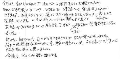 今回は、初めてでしたのでスムーズに進行するか心配でしたが細いご配慮のメールや、システムで問題なく発送することができました。私は、クライアント様にスケジュールを伝えるのに、カレンダー表にして図解しています。一目でスケジュールが解かる様な表組み（エクセル）で確認できると、一目で情報が共有できると思いました。何より、細やかなおハガキやカタログなどとても嬉しく思いました。Netで依頼する仕事が多い中、顔が見えない分、この様な心使いはとても良い事だと思いました。今後も、宜しくお願い致します。