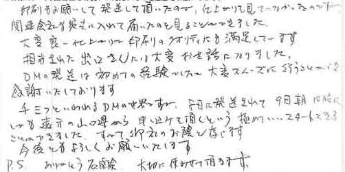 印刷もお願いして発送して頂いたので、仕上がりを見ていなかったのですが関連会社を宛先に入れて届いたのを見ることができました。大変良い仕上がりで印刷のクオリティにも満足しています。担当された出口さんには大変お世話になりました。ＤＭの発送は初めての経験でしたが、大変スムーズに行うことができ感謝いたしております。千三つといわれるＤＭの世界ですが、8日に発送されて9日朝10時にしかも遠方の山口県から申し込みを頂くという極めていいスタートをきることができました。すべて御社のお陰と存じます。今後ともよろしくお願いいたします。ＰＳ.ありがとう石鹸　大切に使わせて頂きます。