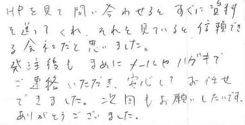 ＨＰを見て問い合わせるとすぐに資料を送ってくれ、それを見ていると信頼できる会社だと思いました。発注後もまめにメールやハガキでご連絡いただき、安心してお任せできました。次回もお願いしたいです。ありがとうございました。