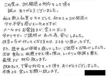 この度は、DM発送の対応をして頂き誠にありがとうございました。私は新入社員なものでして、初めてのDM発送に少々不安を感じていたのですがメールからお電話まで、全てにおいて分かりやすいご説明があった為、安心しました。担当の方が付いてくださるのは、とても心強かったです。また、途中私が体調を崩してしまい、ご迷惑をお掛けしました。次回貴社に依頼させて頂く際は、しっかりと体調を整え最後まで対応致します。改めまして、丁寧な対応をして頂き、ありがとうございました。今後とも宜しくお願い致します。