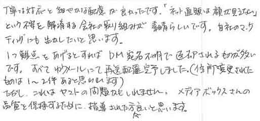 丁寧な対応と細やかな配慮が良かったです。「ネット通販は顔が見えない」という不安を解消する会社の取り組みが素晴らしいです。自社のマーケティングにも生かしたいと思います。1つ難点をあげるとすれば、ＤＭ宛名不明で返却されるものが多いです。すべてゆうメールにて再配達完了しました。（住所変更されたものは1～2件あると思われます）ただし、これはヤマトの問題かもしれません。メディアボックスさんの品質を保持するために、指導された方が良いと思います。