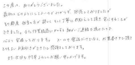 この度は、ありがとうございました。最初はどのようにしてよいのかわからず、困惑しておりましたがその都度担当の方が詳しくそして丁寧にお教えして頂き安心することができました。また作業過程にかんする細かいご連絡も頂けたので心より安堵しております。メールや電話だけでなく、お葉書きまで頂きとてもよいお取引きができたと感謝しております。また次回も何卒よろしくお願い申し上げます。