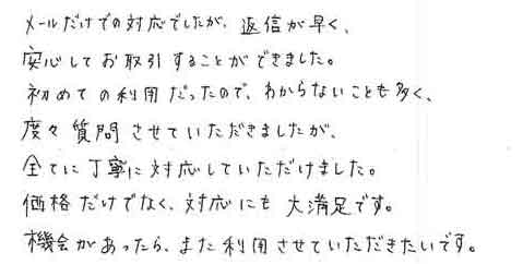 メールだけでの対応でしたが、返信が早く、安心してお取引することができました。初めての利用だったので、わからないことも多く、度々質問させていただきましたが全てに丁寧に対応していただけました。価格だけでなく、対応にも大満足です。機会があったら、また利用させていただきたいです。