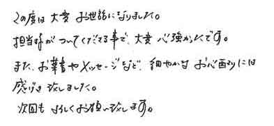 この度は大変お世話になりました。担当様がついてくださる事で、大変心強かったです。また、お葉書やメッセージなど、細やかなお心配りには感げき致しました。次回もよろしくお願い致します。