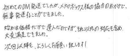 初めてのＤＭ発送でしたが、メディアボックス様の協力のおかげで無事発送することができました。始めは価格だけで選んだのですが、それ以外の対応も含め大変満足できました。次回以降も、よろしくお願い致します！