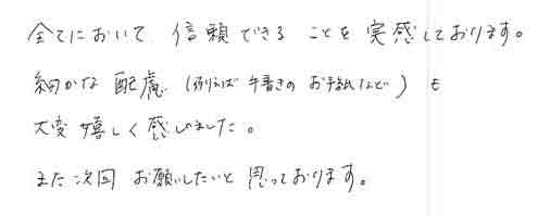 全てにおいて、信頼できることを実感しております。細かな配慮（例えば手書きのお手紙など）も大変嬉しく感じました。また次回お願いしたいと思っております。