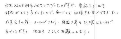 今回、初めて利用させていただいたのですが、電話もメールも対応がとても良かったので、安心して依頼する事ができました。作業完了の度にメールがきたり、発送日等も明確なところが良かったです。次回もよろしくお願いします。