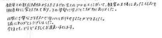 顧客との取引開始から終了までの全てのプロセスにおいて、顧客の立場に立った対応を徹底的に実行されており、その姿勢に学ぶところが多くありました。非常に丁寧なご対応で安心してお任せすることができました。誠にありがとうございました。今後とも、どうぞよろしくお願い致します。