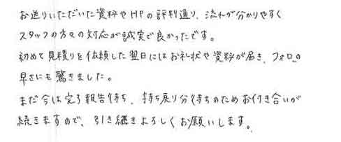 お送りいただいた資料やＨＰの評判通り、流れが分かりやすくスタッフの方々の対応が誠実で良かったです。初めて見積りを依頼した翌日にはお礼状や資料が届き、フォローの早さにも驚きました。まだ今は完了報告待ち、持ち戻り分待ちのためお付き合いが続きますので、引き続きよろしくお願いします。