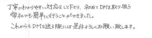 丁寧でわかりやすい対応をして下さり、初めてＤＭを取り扱う弊社でも簡単に行うことができました。これからもＤＭを送る際には是非よろしくお願い致します。