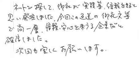 ネットで探して、御社が実績等、信頼できると思い発注しました。今回この返送の御礼文等で尚一層、信頼・安心出来うる企業だと確信しました。次回も宜しくお願いします。