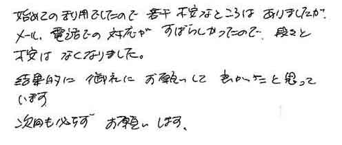 初めての利用でしたので、若干不安なところはありましたがメール、電話での対応がすばらしかったので、段々と不安はなくなりました。結果的に御社にお願いして良かったと思っています。次回も必ずお願いします。