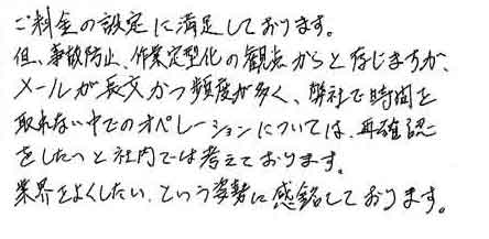 ご料金の設定に満足しております。但、事故防止、作業定型化の観点からと存じますがメールが長文かつ頻度が多く、弊社で時間を取れない中でのオペレーションについては、再確認をしたいと社内では考えております。業界をよくしたい、という姿勢に感銘しております。