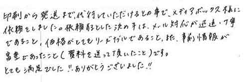 印刷から発送まで、代行していただけるとの事で、メディアボックス様に依頼をしました。依頼するとした決め手は、メール対応が迅速・丁寧であること価格がとてもリーズナブルであること、また、事前情報が豊富であったこと（資料を送って頂いたこと）です。とても満足でした!!　ありがとうございました!!