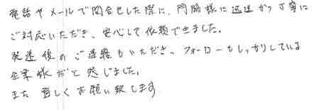 電話やメールで問合せした際に、門脇様に迅速かつ丁寧にご対応いただき、安心して依頼できました。発送後のご連絡もいただき、フォローもしっかりしている企業様だと感じました。また宜しくお願い致します。