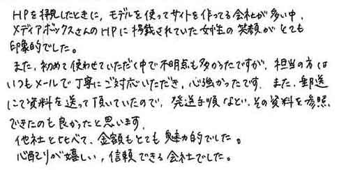 ＨＰを拝見したときに、モデルを使ってサイトを作ってる会社が多い中、メディアボックスさんのＨＰに掲載されていた女性の笑顔がとても印象的でした。また、初めて使わせていただく中で不明点も多かったですが、担当の方はいつもメールで丁寧にご対応いただき、心強かったです。また、郵送にて資料を送って頂いていたので、発送手順など、その資料を参照できたのも良かったと思います。他社と比べて、金額もとても魅力的でした。心配りが嬉しい、信頼できる会社でした。