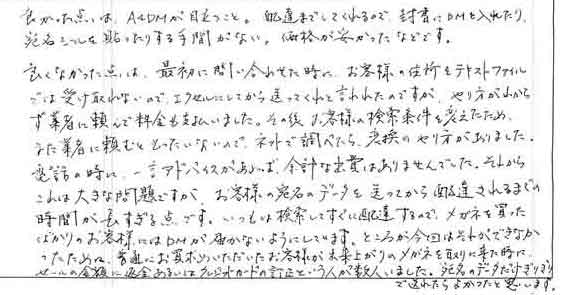 良かった点は、Ａ4ＤＭが目立つこと。配達までしてくれるので、封書にＤＭを入れたり宛名シールを貼ったりする手間がない。価格が安かったなどです。良くなかった点は、最初に問い合わせた時に、お客様の住所をテキストファイルでは受け取れないので、エクセルにしてから送ってくれと言われたのですが、やり方がわからず業者に頼んで料金も支払いました。その後、お客様の検索条件を変えたためまた業者に頼むともったいないので、ネットで調べたら変換のやり方がありました。電話の時に、一言アドバイスがあれば余計な出費はありませんでした。それからこれは大きな問題ですが、お客様の宛名のデータを送ってから配達されるまでの時間が長すぎる点です。いつもは検索してすぐに配達するので、メガネを買ったばかりのお客様にはＤＭが届かないようにしています。ところが今回はそれができなかったために、普通にお買い求めいただいたお客様が出来上がりのメガネを取りに来た時に、セールの金額に返金あるいはクレジットカードの訂正という人が数人いました。宛名のデータだけぎりぎりで送れたらよかったと思います。