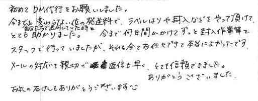 初めてＤＭ代行をお願いしました。今まで自分たちで送付していた時と変らない位の発送料で、ラベルはりや封入などをやって頂けて、とても助かりました。今まで何日間かかけてずっと封入作業等をスタッフで行っていましたが、それを全てお任せできて本当によかったです。メールの対応も親切で返信も早く、とても信頼できました。ありがとうございました。お礼の石けんもありがとうございます^_^