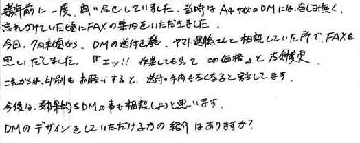 数年前に一度、問い合せしていました。当時はＡ4サイズのＤＭにはなじみ無く、忘れかけていた頃にFAXの案内をいただきました。今回、7月末頃から、ＤＭの送付を、ヤマト運輸さんと相談していた所で、FAXを思い出しました。「エッ！！作業してもらってこの価格」と方針変更。これからは、印刷もお願いすると、送付の手間もなくなると話してます。今後は、効果的なＤＭの事も相談しようと思います。DMのデザインをしていただける方の紹介はありますか？