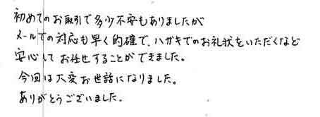 初めてのお取引で多少不安もありましたが、メールでの対応も早く的確で、ハガキのお礼状をいただくなど安心してお任せすることができました。今回は大変お世話になりました。ありがとうございました。